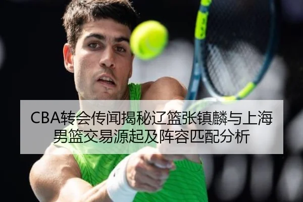 CBA转会传闻揭秘辽篮张镇麟与上海男篮交易源起及阵容匹配分析